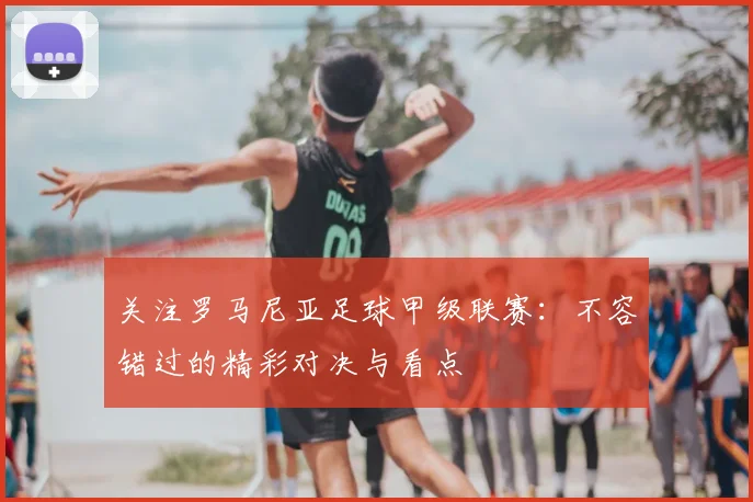 关注罗马尼亚足球甲级联赛：不容错过的精彩对决与看点