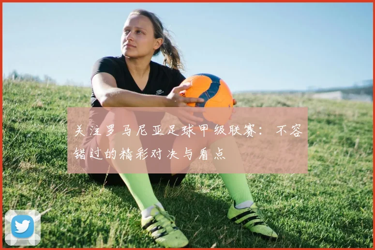 关注罗马尼亚足球甲级联赛：不容错过的精彩对决与看点